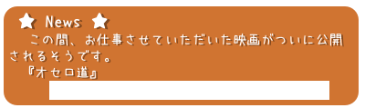★ News ★
 　この間、お仕事させていただいた映画がついに公開
されるそうです。
　『オセロ道』
　　　http://mito.keizai.biz/headline/137/